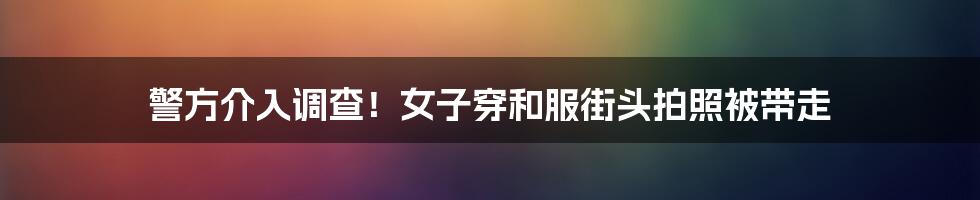 警方介入调查!女子穿和服街头拍照被带走