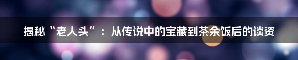 揭秘“老人头”:从传说中的宝藏到茶余饭后的谈资