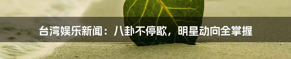 台湾娱乐新闻:八卦不停歇,明星动向全掌握