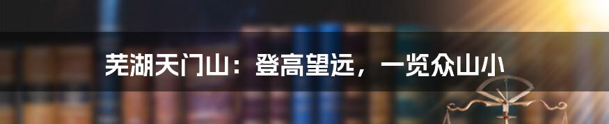 芜湖天门山:登高望远,一览众山小