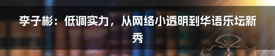李子彬:低调实力,从网络小透明到华语乐坛新秀
