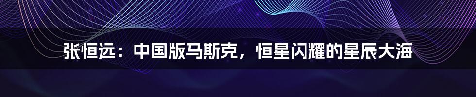 张恒远:中国版马斯克,恒星闪耀的星辰大海