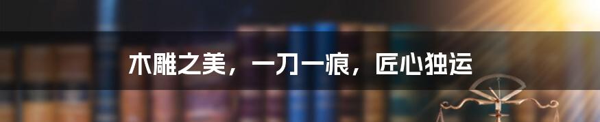 木雕之美,一刀一痕,匠心独运