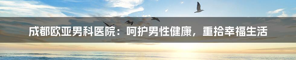 成都欧亚男科医院：呵护男性健康，重拾幸福生活