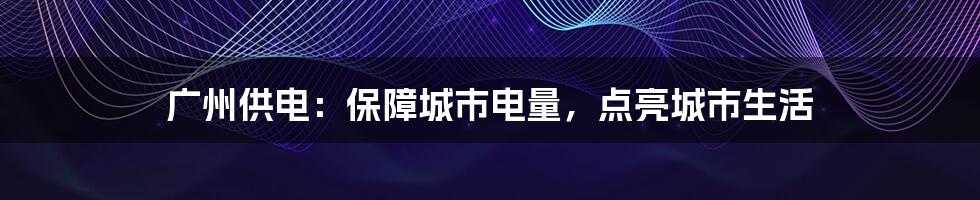 广州供电:保障城市电量,点亮城市生活