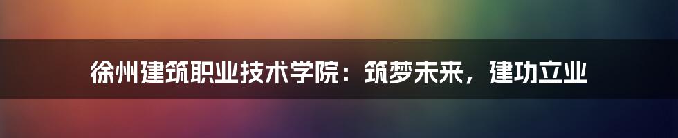 徐州建筑职业技术学院:筑梦未来,建功立业