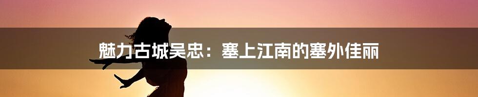 魅力古城吴忠:塞上江南的塞外佳丽