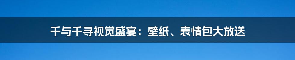 千与千寻视觉盛宴:壁纸、表情包大放送