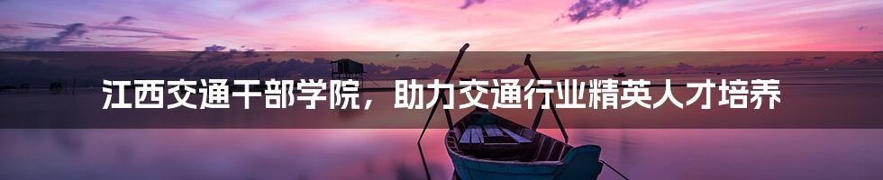 江西交通干部学院,助力交通行业精英人才培养