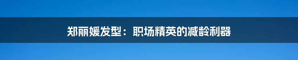 郑丽媛发型:职场精英的减龄利器