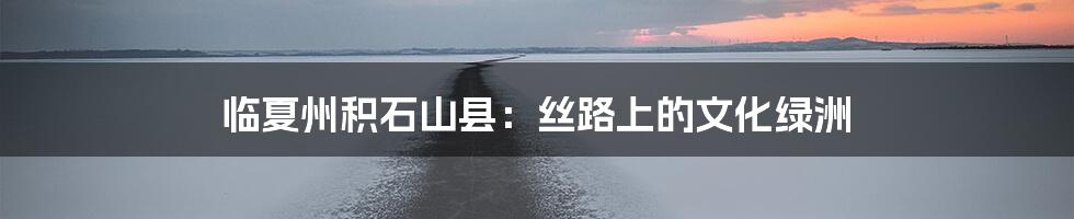 临夏州积石山县:丝路上的文化绿洲