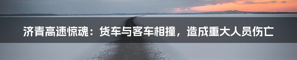 济青高速惊魂:货车与客车相撞,造成重大人员伤亡