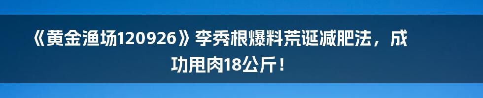 《黄金渔场120926》李秀根爆料荒诞减肥法,成功甩肉18公斤!