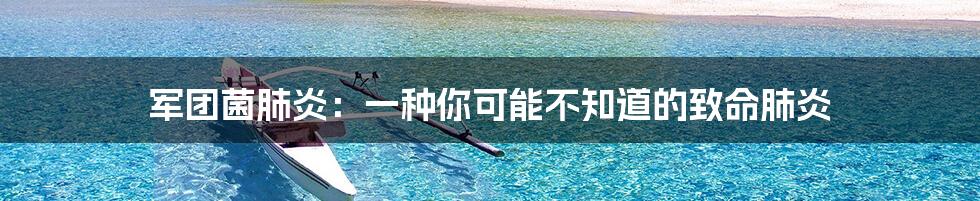 军团菌肺炎:一种你可能不知道的致命肺炎