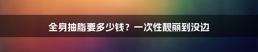 全身抽脂要多少钱?一次性靓丽到没边