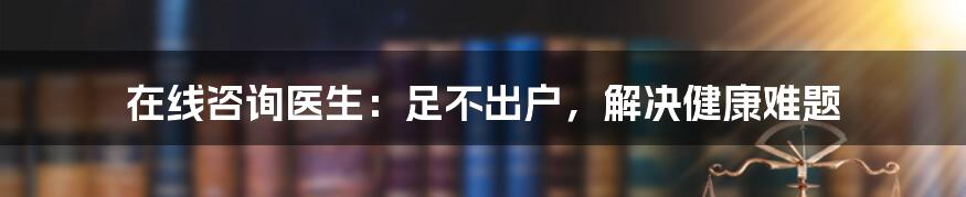 在线咨询医生:足不出户,解决健康难题