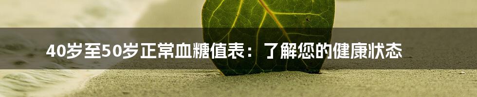 40岁至50岁正常血糖值表：了解您的健康状态