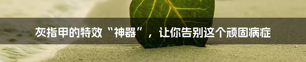 灰指甲的特效“神器”,让你告别这个顽固病症