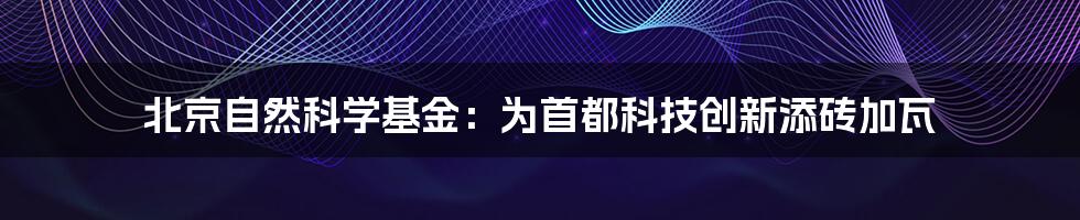 北京自然科学基金：为首都科技创新添砖加瓦