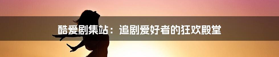 酷爱剧集站:追剧爱好者的狂欢殿堂