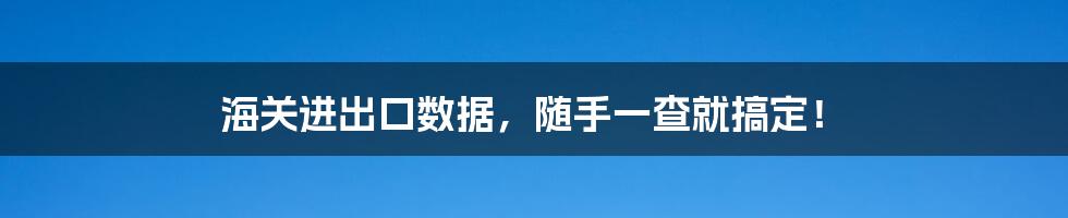海关进出口数据,随手一查就搞定!