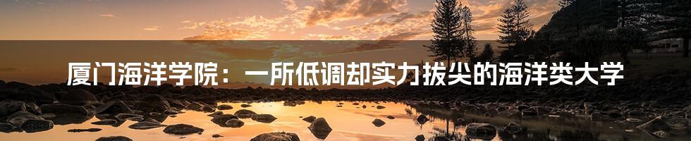 厦门海洋学院：一所低调却实力拔尖的海洋类大学