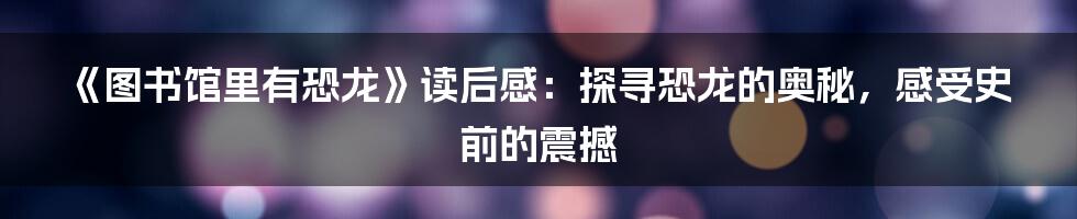 《图书馆里有恐龙》读后感:探寻恐龙的奥秘,感受史前的震撼