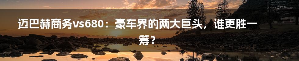 迈巴赫商务vs680:豪车界的两大巨头,谁更胜一筹?