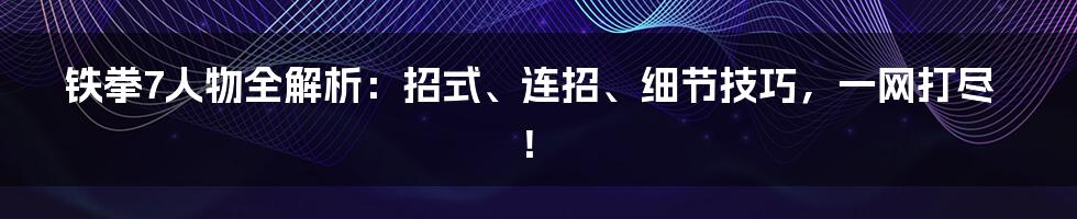 铁拳7人物全解析:招式、连招、细节技巧,一网打尽!