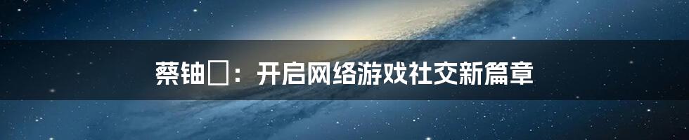 蔡铀勍：开启网络游戏社交新篇章