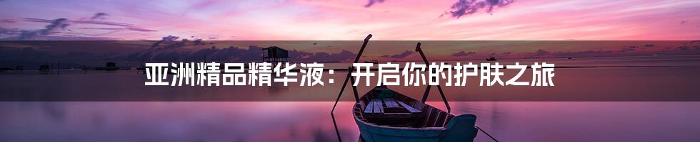 亚洲精品精华液:开启你的护肤之旅
