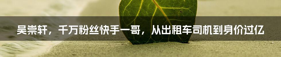 吴崇轩,千万粉丝快手一哥,从出租车司机到身价过亿