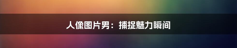 人像图片男:捕捉魅力瞬间