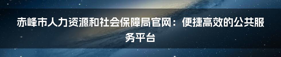 赤峰市人力资源和社会保障局官网:便捷高效的公共服务平台