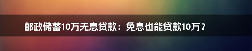 邮政储蓄10万无息贷款:免息也能贷款10万?