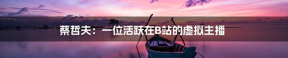 蔡哲夫:一位活跃在B站的虚拟主播