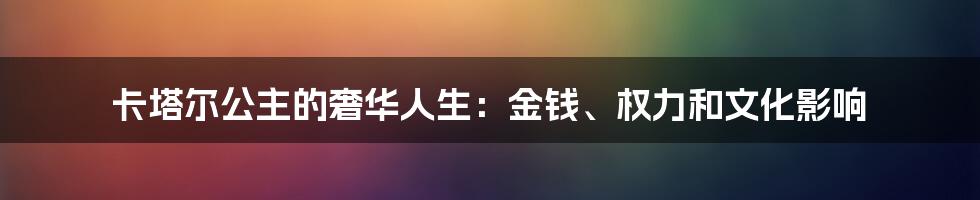 卡塔尔公主的奢华人生:金钱、权力和文化影响