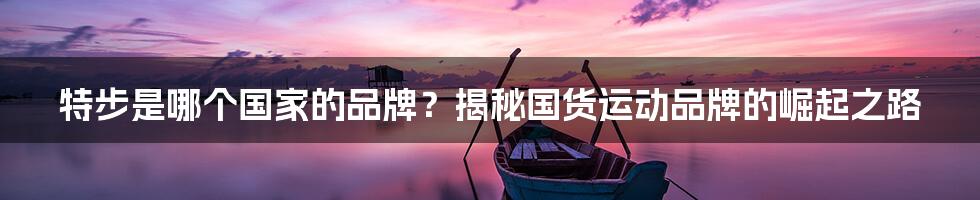 特步是哪个国家的品牌?揭秘国货运动品牌的崛起之路