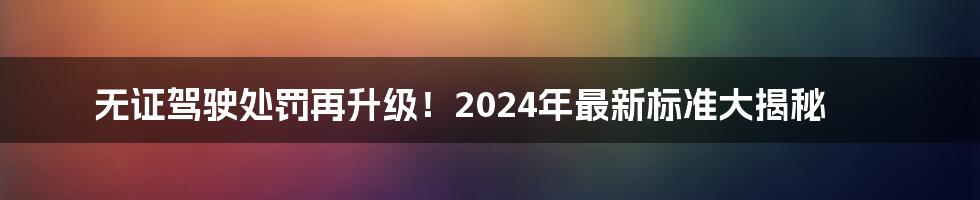 无证驾驶处罚再升级!2024年最新标准大揭秘