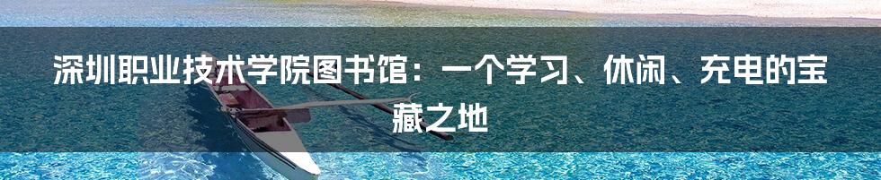 深圳职业技术学院图书馆:一个学习、休闲、充电的宝藏之地