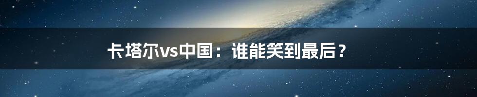 卡塔尔vs中国:谁能笑到最后?