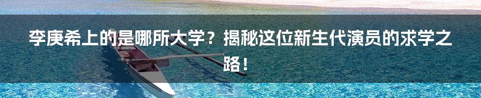 李庚希上的是哪所大学?揭秘这位新生代演员的求学之路!