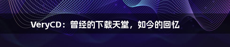 VeryCD:曾经的下载天堂,如今的回忆