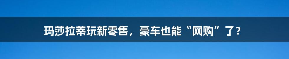 玛莎拉蒂玩新零售,豪车也能“网购”了?