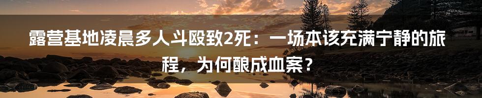 露营基地凌晨多人斗殴致2死:一场本该充满宁静的旅程,为何酿成血案?