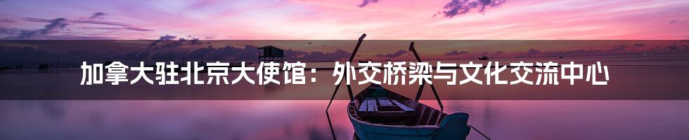 加拿大驻北京大使馆:外交桥梁与文化交流中心
