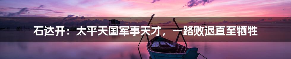 石达开:太平天国军事天才,一路败退直至牺牲