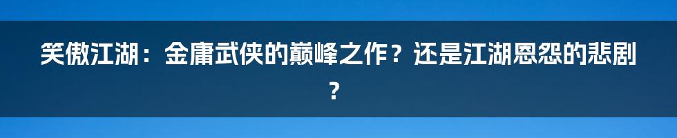 笑傲江湖:金庸武侠的巅峰之作?还是江湖恩怨的悲剧?