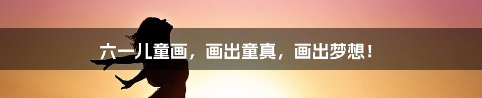 六一儿童画,画出童真,画出梦想!