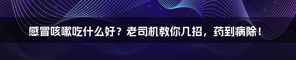 感冒咳嗽吃什么好?老司机教你几招,药到病除!